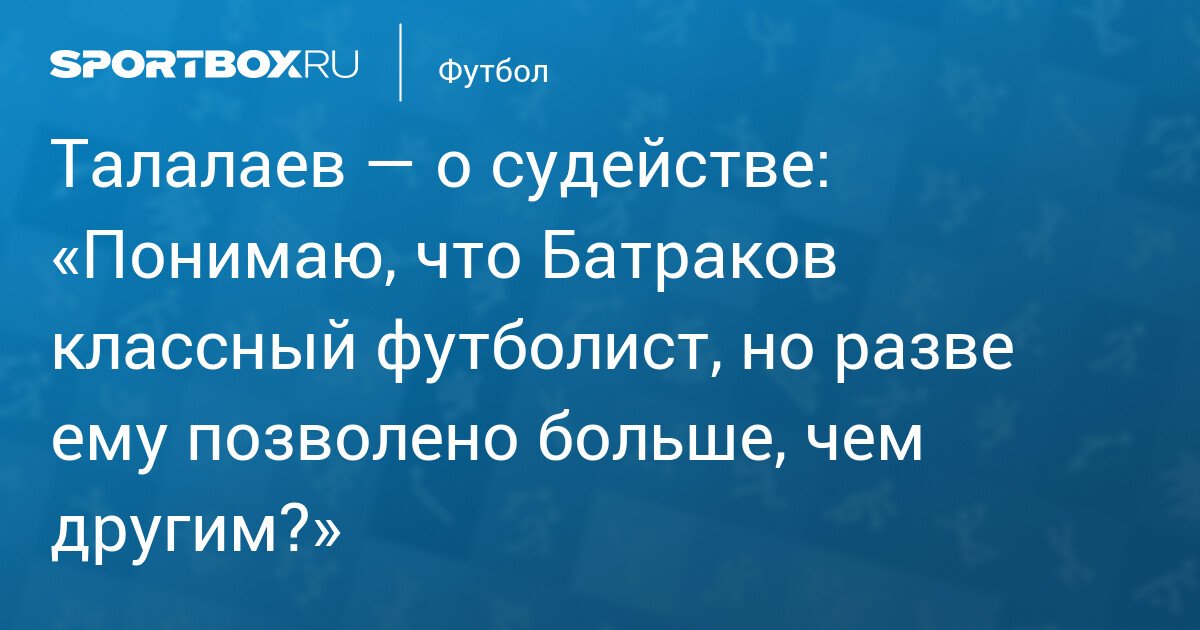 Talalaev on refereeing: ‘I understand that Batrakov is a great footballer, but is he allowed more than others?’